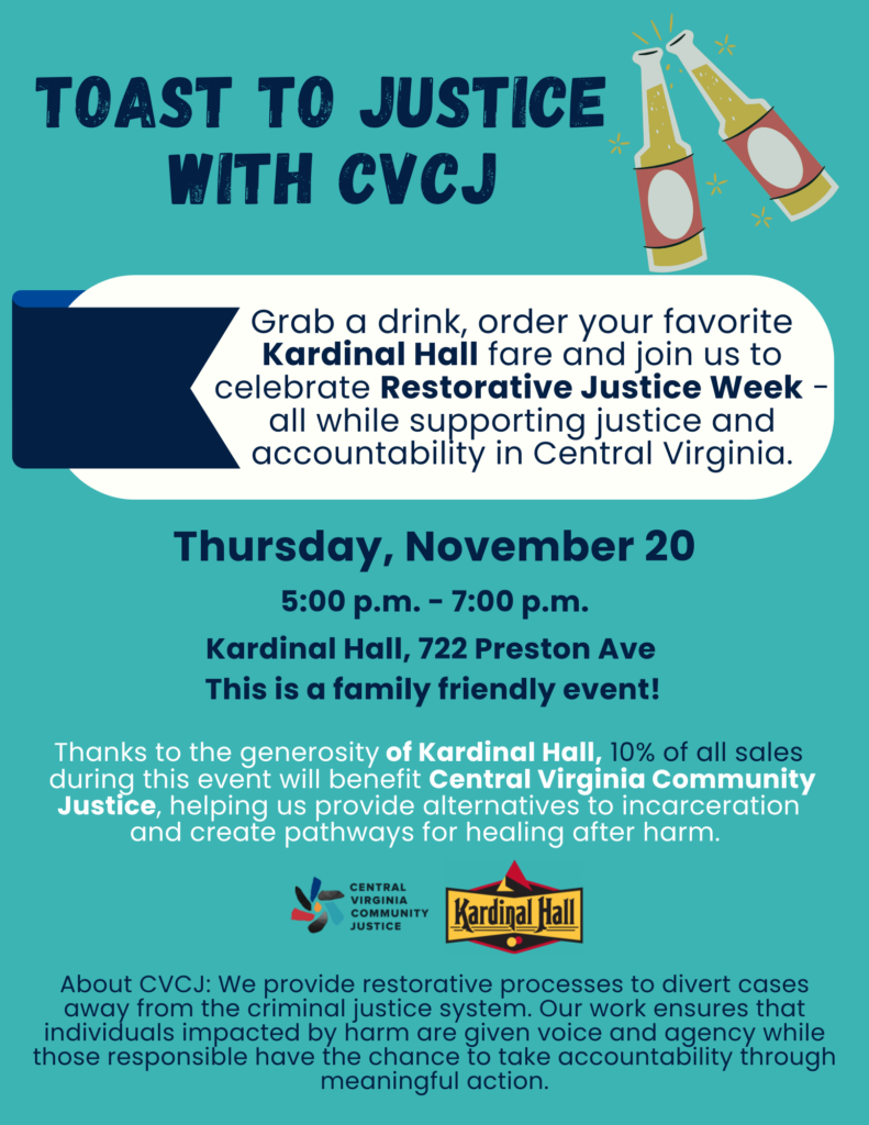 Toast to justice with CVCJ Grab a drink, order your favorite Kardinal Hall fare and join us to celebrate Restorative Justice Week - all while supporting justice and accountability in Central Virginia. Thursday November 20 5-7pm Kardinal Hall, 722 Preston Ave This is a family friendly event! Thanks to the generosity of Kardinal Hall, 10% of all sales during this event will benefit CVCJ, helping us provide alternatives to incarceration and create pathways for healing after harm. About CVCJ: we provide restorative processes to divert cases away from the criminal justice system. Our work ensures that individuals impacted by harm are given voice and agency while those responsible have the chance to take accountability through meaningful action.